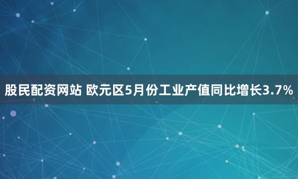 股民配资网站 欧元区5月份工业产值同比增长3.7%