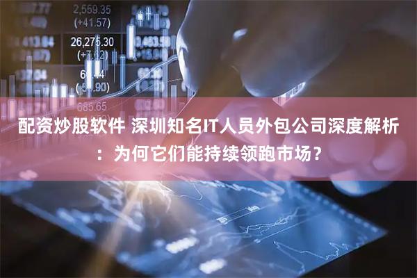 配资炒股软件 深圳知名IT人员外包公司深度解析：为何它们能持续领跑市场？