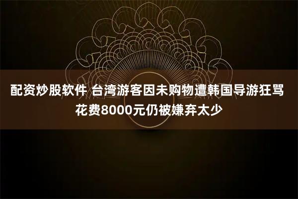 配资炒股软件 台湾游客因未购物遭韩国导游狂骂 花费8000元仍被嫌弃太少