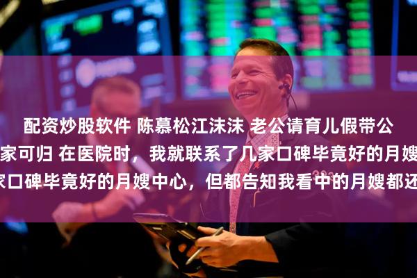 配资炒股软件 陈慕松江沫沫 老公请育儿假带公婆出去旅游我让他们无家可归 在医院时，我就联系了几家口碑毕竟好的月嫂中心，但都告知我看中的月嫂都还没下户。