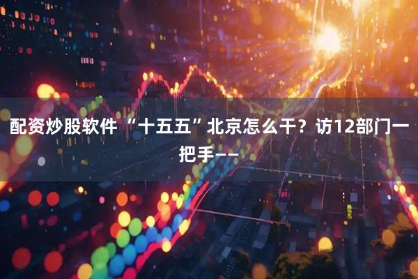 配资炒股软件 “十五五”北京怎么干？访12部门一把手——
