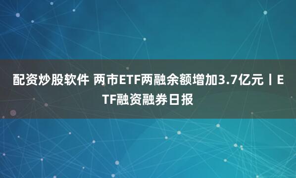 配资炒股软件 两市ETF两融余额增加3.7亿元丨ETF融资融券日报