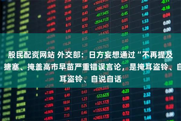 股民配资网站 外交部：日方妄想通过“不再提及”淡化、搪塞、掩盖高市早苗严重错误言论，是掩耳盗铃、自说自话