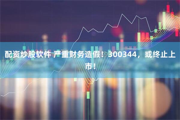 配资炒股软件 严重财务造假！300344，或终止上市！