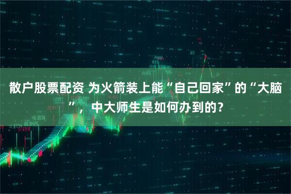 散户股票配资 为火箭装上能“自己回家”的“大脑”，中大师生是如何办到的？