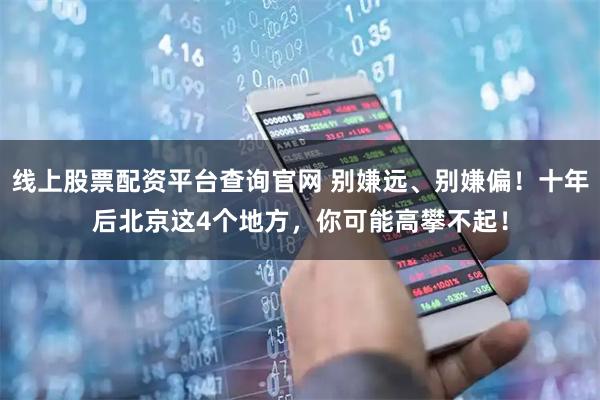 线上股票配资平台查询官网 别嫌远、别嫌偏！十年后北京这4个地方，你可能高攀不起！