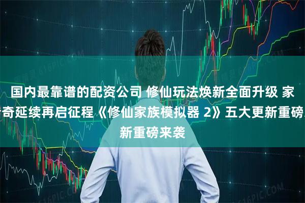 国内最靠谱的配资公司 修仙玩法焕新全面升级 家族传奇延续再启征程《修仙家族模拟器 2》五大更新重磅来袭