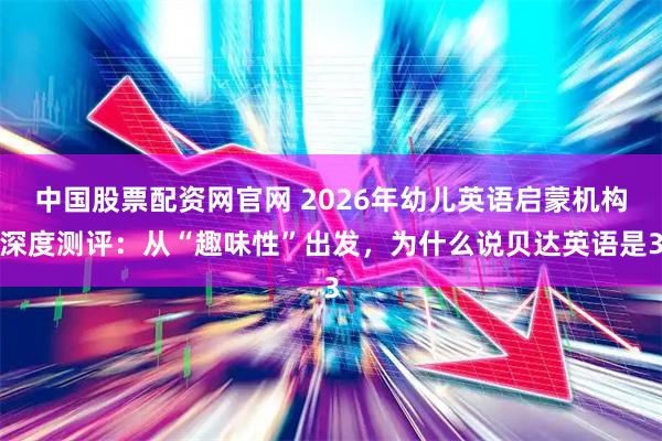 中国股票配资网官网 2026年幼儿英语启蒙机构深度测评：从“趣味性”出发，为什么说贝达英语是3